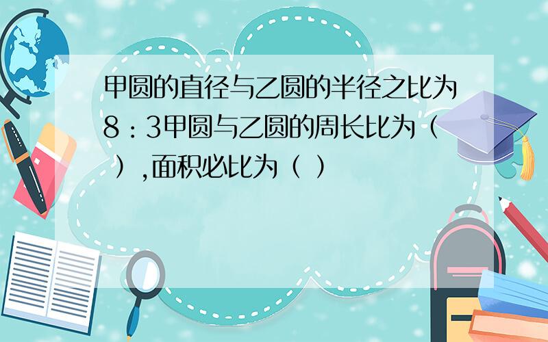 甲圆的直径与乙圆的半径之比为8：3甲圆与乙圆的周长比为（ ）,面积必比为（ ）