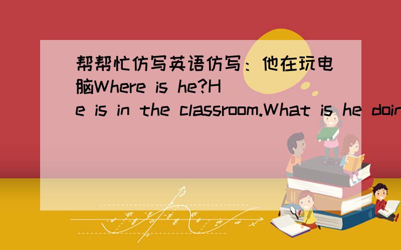 帮帮忙仿写英语仿写：他在玩电脑Where is he?He is in the classroom.What is he doing?He is playing on the computer.1,她在放风筝 2,他在游泳,3,她在路上骑车4,他们在教室里写作业 5,他在公园里听广播 6,他们在