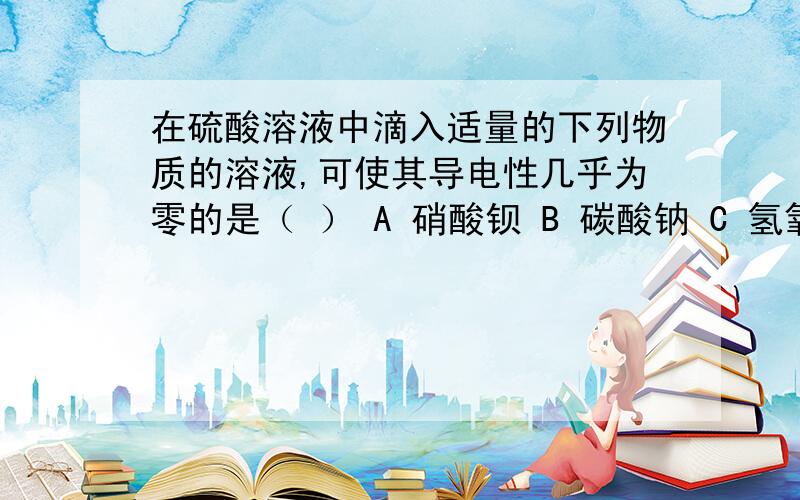 在硫酸溶液中滴入适量的下列物质的溶液,可使其导电性几乎为零的是（ ） A 硝酸钡 B 碳酸钠 C 氢氧化钡 D在硫酸溶液中滴入适量的下列物质的溶液,可使其导电性几乎为零的是（ ）A 硝酸钡 B