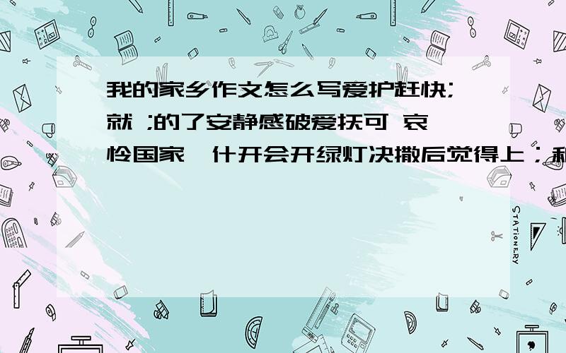 我的家乡作文怎么写爱护赶快;就 ;的了安静感破爱抚可 哀怜国家喀什开会开绿灯决撒后觉得上；和的；撒三点会感