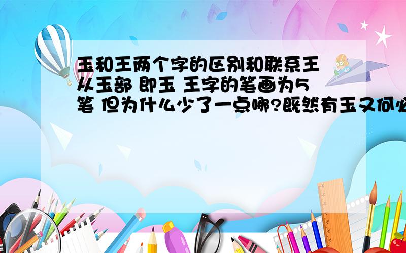 玉和王两个字的区别和联系王 从玉部 即玉 王字的笔画为5笔 但为什么少了一点哪?既然有玉又何必再王哪?我认为那种说王者佩玉所以加一点的说法很可笑，我认为很不靠谱，应该先有玉才有