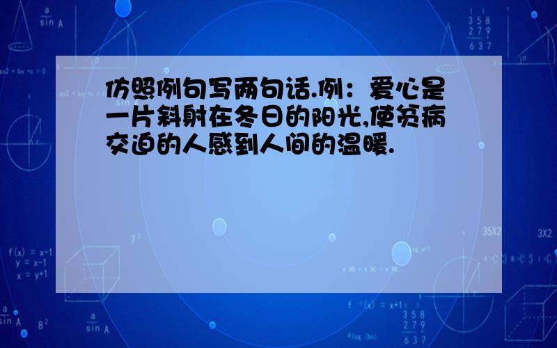 仿照例句写两句话.例：爱心是一片斜射在冬日的阳光,使贫病交迫的人感到人间的温暖.