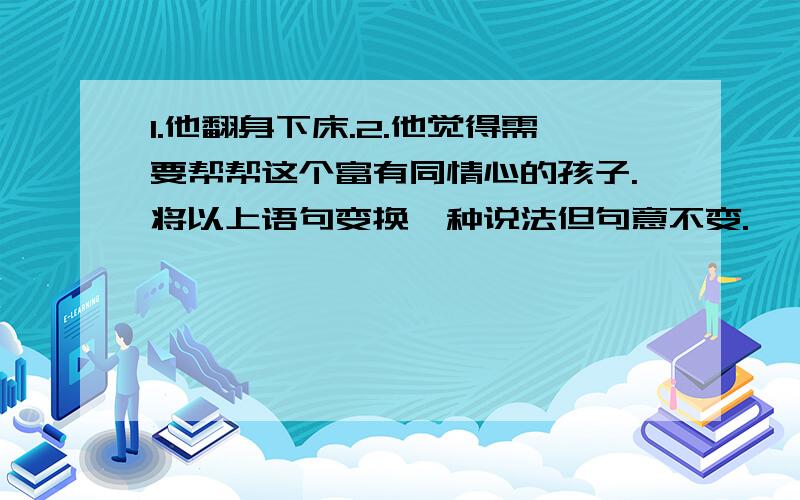 1.他翻身下床.2.他觉得需要帮帮这个富有同情心的孩子.将以上语句变换一种说法但句意不变.