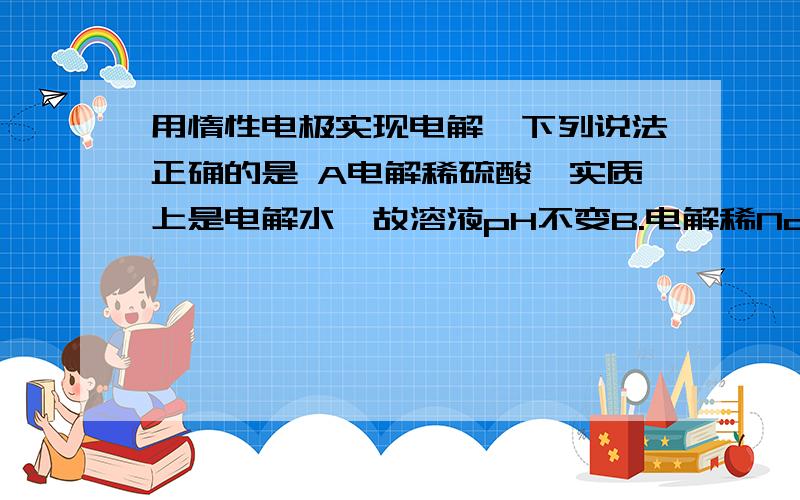 用惰性电极实现电解,下列说法正确的是 A电解稀硫酸,实质上是电解水,故溶液pH不变B.电解稀NaOH溶液,要消耗OH-,故溶液pH减小C.电解Na2SO4 2-溶液,在阴极上和阳极上析出产物的物质的量之比为1：2