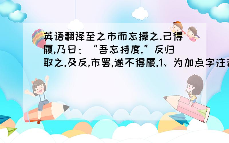 英语翻译至之市而忘操之.已得履,乃曰：“吾忘持度.”反归取之.及反,市罢,遂不得履.1、为加点字注音并解释.（1）先自度其足（ ）_____（2）吾忘持度（ ）_____（3）宁信度（　）_____