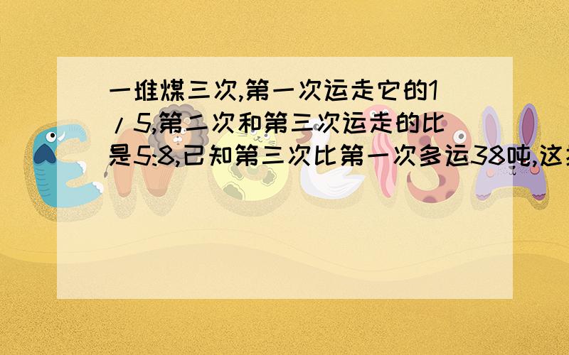 一堆煤三次,第一次运走它的1/5,第二次和第三次运走的比是5:8,已知第三次比第一次多运38吨,这批煤共有多