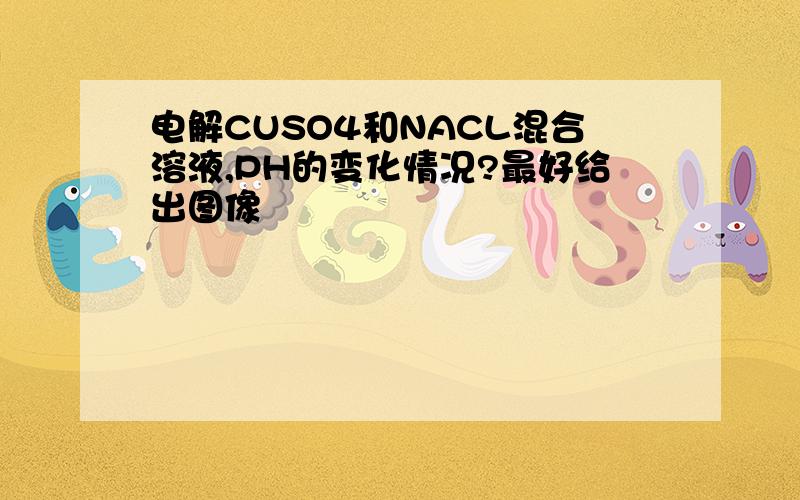 电解CUSO4和NACL混合溶液,PH的变化情况?最好给出图像