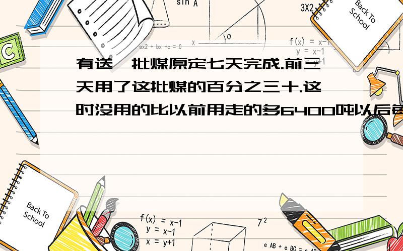 有送一批煤原定七天完成.前三天用了这批煤的百分之三十.这时没用的比以前用走的多6400吨以后每天运多少吨