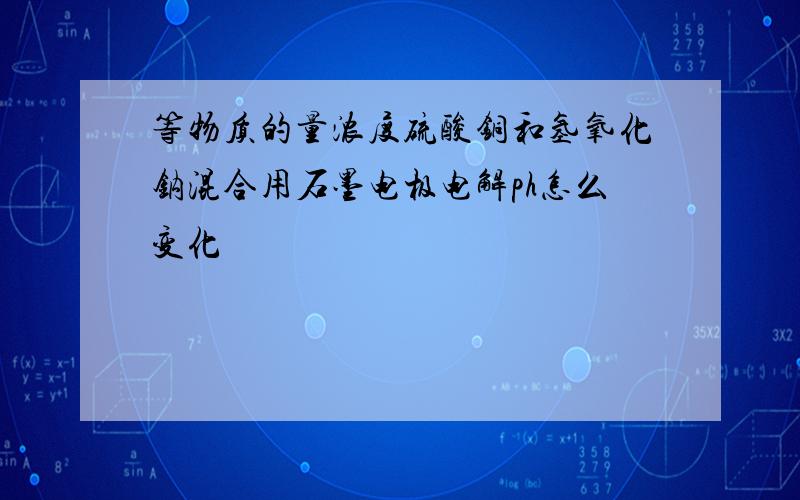 等物质的量浓度硫酸铜和氢氧化钠混合用石墨电极电解ph怎么变化