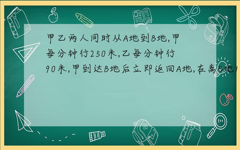 甲乙两人同时从A地到B地,甲每分钟行250米,乙每分钟行90米,甲到达B地后立即返回A地,在离B地1200米处与乙相遇,A,B两地相距多少千米