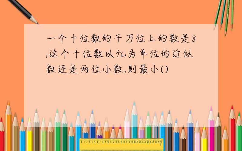 一个十位数的千万位上的数是8,这个十位数以亿为单位的近似数还是两位小数,则最小()