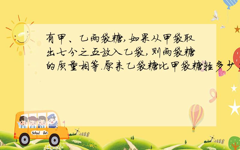 有甲、乙两袋糖,如果从甲袋取出七分之五放入乙袋,则两袋糖的质量相等.原来乙袋糖比甲袋糖轻多少千克?