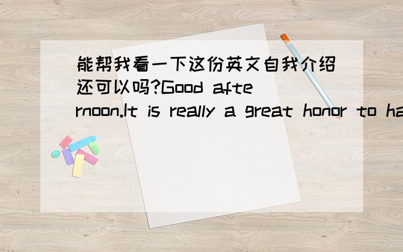 能帮我看一下这份英文自我介绍还可以吗?Good afternoon.It is really a great honor to have the opportunity for this interview.My name is ***.I’m a sophomore major in English at *** University.With tremendous interest in English interp