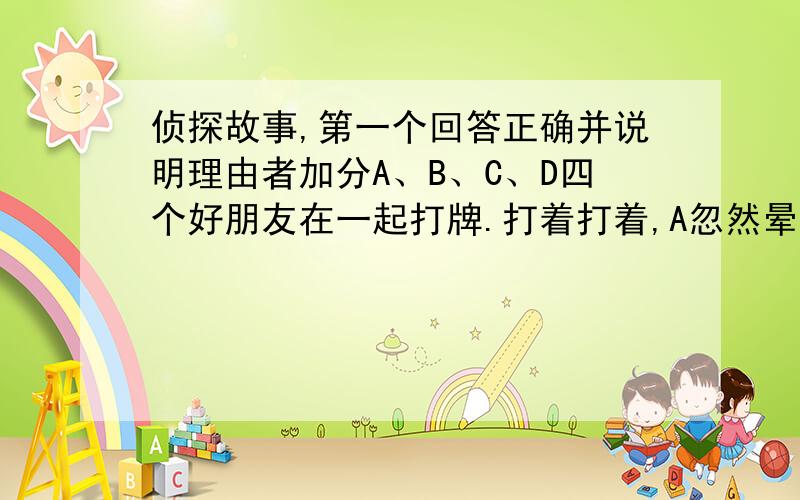 侦探故事,第一个回答正确并说明理由者加分A、B、C、D四个好朋友在一起打牌.打着打着,A忽然晕倒,B大叫：“人要是死了,他欠我的钱可怎么办呀!”一边叫一边晕倒了；C喊：“快打110!快打110!