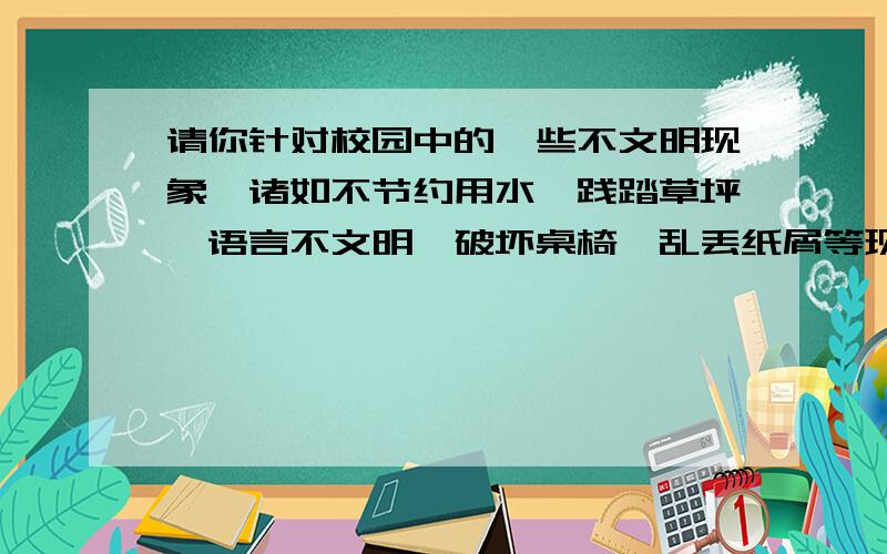 请你针对校园中的一些不文明现象,诸如不节约用水、践踏草坪、语言不文明、破坏桌椅、乱丢纸屑等现象,拟两条标语.（任选两种现象）