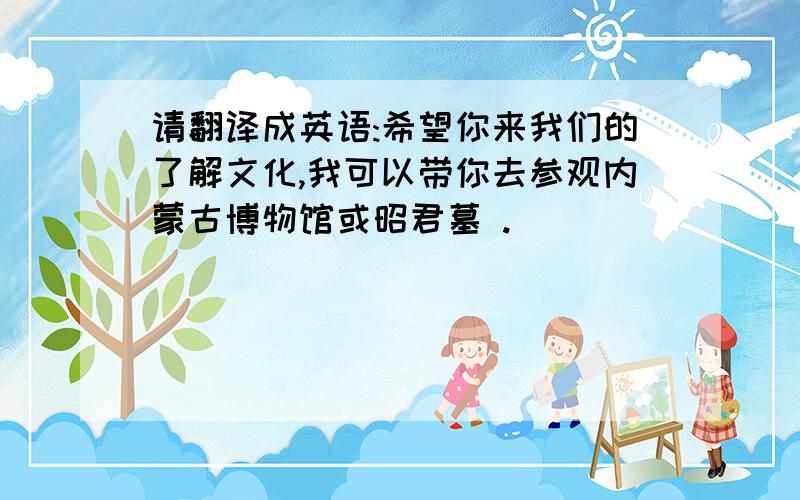 请翻译成英语:希望你来我们的了解文化,我可以带你去参观内蒙古博物馆或昭君墓 .