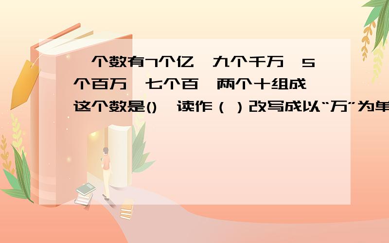 一个数有7个亿,九个千万,5个百万,七个百,两个十组成,这个数是(),读作（）改写成以“万”为单位的数是是（）万,省略亿后面的尾数约是（）