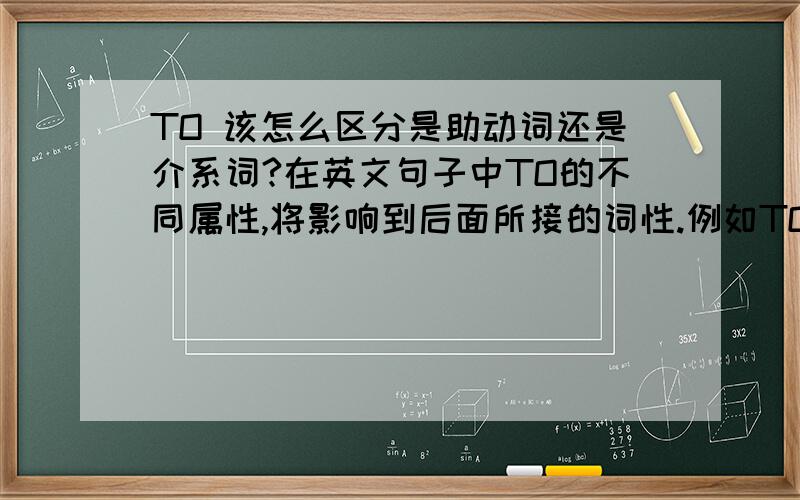 TO 该怎么区分是助动词还是介系词?在英文句子中TO的不同属性,将影响到后面所接的词性.例如TO为助动词时后面接的原形动词,而如果TO是介系词时则需要接的是动名词或名词.我的问题是：在