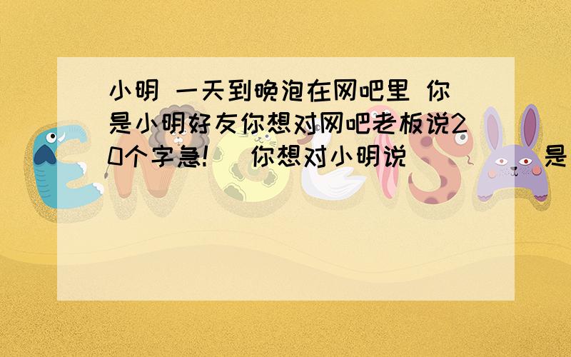 小明 一天到晚泡在网吧里 你是小明好友你想对网吧老板说20个字急!   你想对小明说        （是劝说）