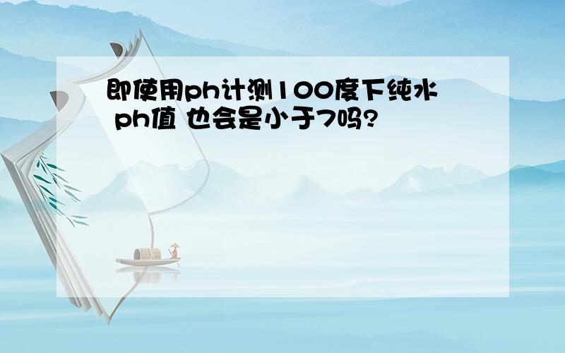 即使用ph计测100度下纯水 ph值 也会是小于7吗?