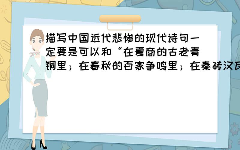 描写中国近代悲惨的现代诗句一定要是可以和“在夏商的古老青铜里；在春秋的百家争鸣里；在秦砖汉瓦的厚重里；在隋唐的辉煌灿烂里；我.看到了一个古国的辉煌历史!”配上的!例如 “在