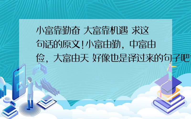 小富靠勤奋 大富靠机遇 求这句话的原文!小富由勤，中富由俭，大富由天 好像也是译过来的句子吧？