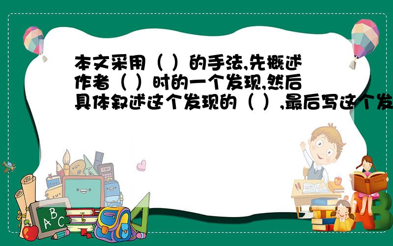 本文采用（ ）的手法,先概述作者（ ）时的一个发现,然后具体叙述这个发现的（ ）,最后写这个发现在几年后老师讲课时得到发（ ）,反映了儿童具有（ )的特点和惊人的（ ）.{六年级下册课