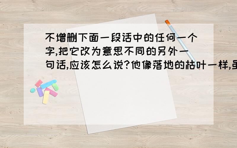 不增删下面一段话中的任何一个字,把它改为意思不同的另外一句话,应该怎么说?他像落地的枯叶一样,虽然护住了鲜花,自己却化作了污泥.