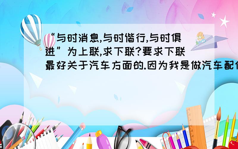 “与时消息,与时偕行,与时俱进”为上联,求下联?要求下联最好关于汽车方面的.因为我是做汽车配件的,由于汽车更新换代快,要求下联最好关于汽车方面的.