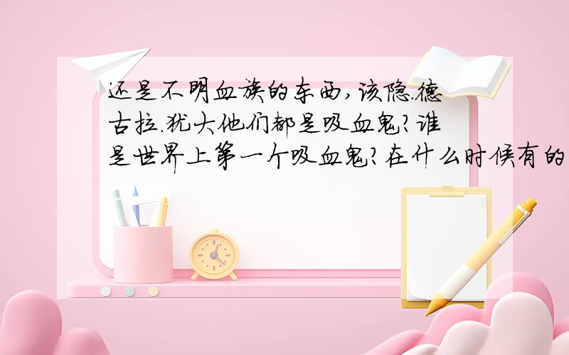 还是不明血族的东西,该隐.德古拉.犹大他们都是吸血鬼?谁是世界上第一个吸血鬼?在什么时候有的什么上帝诅咒该隐，德古拉诅咒上帝，都不明白之间有什么关系...所以那位知道的来解释解