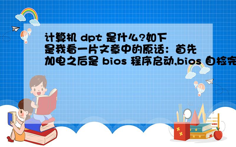 计算机 dpt 是什么?如下是我看一片文章中的原话：首先加电之后是 bios 程序启动,bios 自检完成之后,将 mbr 的代码读入内存,管理权交给 mbr ,mbr 再读取 dpt ,从 dpt 找出硬盘的所有分区哪一个是激