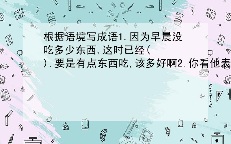 根据语境写成语1.因为早晨没吃多少东西,这时已经(   ),要是有点东西吃,该多好啊2.你看他表面上不相往来,像仇人似的,可是我们确实（   ）,因为我们是亲戚,断不了的3.很多革命战士,在面对敌