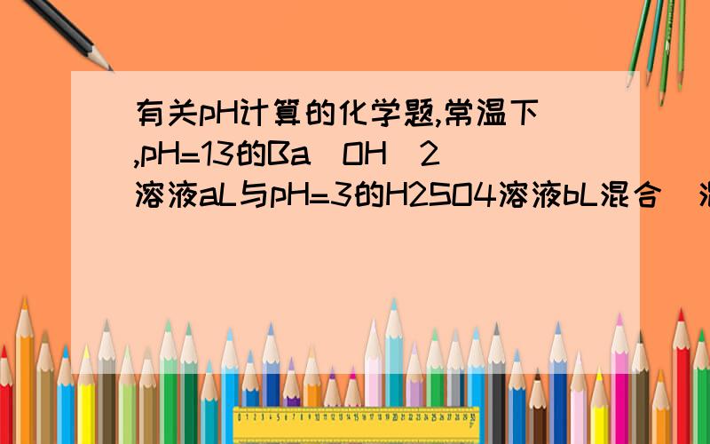 有关pH计算的化学题,常温下,pH=13的Ba(OH)2溶液aL与pH=3的H2SO4溶液bL混合(混合后溶液体积变化忽略不计)若所得混合溶液呈中性,则a:b=若所得混合溶液pH=12,则a:b=老师说第一问答案是1:100,第二问是11: