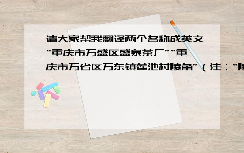 请大家帮我翻译两个名称成英文“重庆市万盛区盛泉茶厂”“重庆市万省区万东镇莲池村陵角”（注：“陵角”是小地名）请务必准确 谢谢!第2个是“万盛”而不是“万省”2L 注意重庆是直