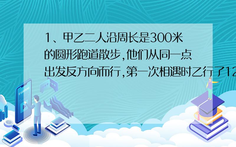 1、甲乙二人沿周长是300米的圆形跑道散步,他们从同一点出发反方向而行,第一次相遇时乙行了120米,第五次相遇点,离出发点多少米?2、甲乙二人沿周长是200米的圆形跑道散步,他们从同一点出