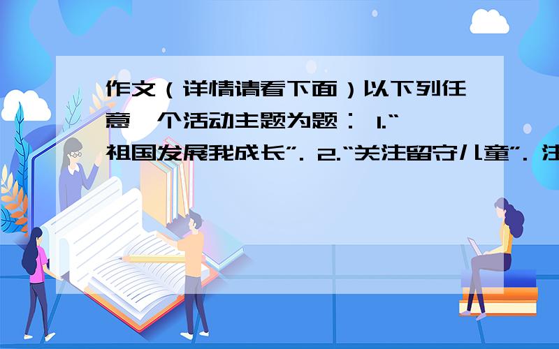 作文（详情请看下面）以下列任意一个活动主题为题： 1.“祖国发展我成长”. 2.“关注留守儿童”. 注意：我是一名初中生（初三）.写一篇不少于600字的作文（文体不限）诗歌除外.