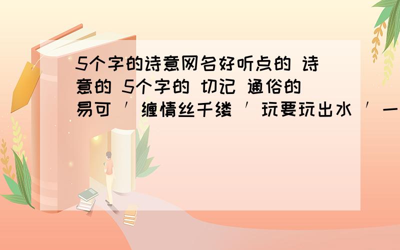 5个字的诗意网名好听点的 诗意的 5个字的 切记 通俗的易可 ′缠情丝千缕 ′玩要玩出水 ′一抹淡妆红′往昔如花落′花开一小朵 自己想的都可以 因为帮里人员过多 所以越多越好 回答的过