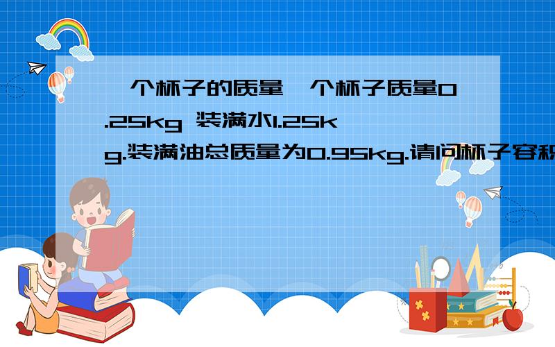 一个杯子的质量一个杯子质量0.25kg 装满水1.25kg.装满油总质量为0.95kg.请问杯子容积多少?油的密度多少?