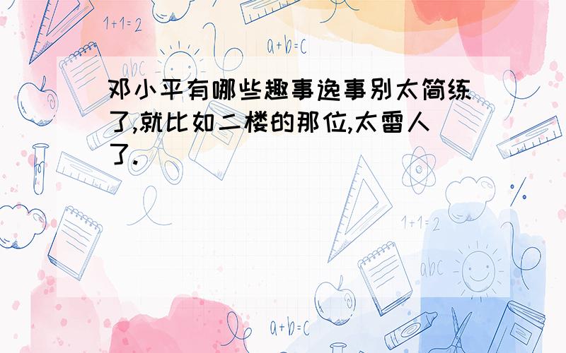 邓小平有哪些趣事逸事别太简练了,就比如二楼的那位,太雷人了.