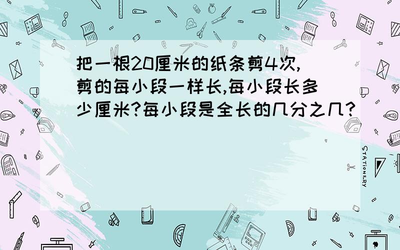 把一根20厘米的纸条剪4次,剪的每小段一样长,每小段长多少厘米?每小段是全长的几分之几?