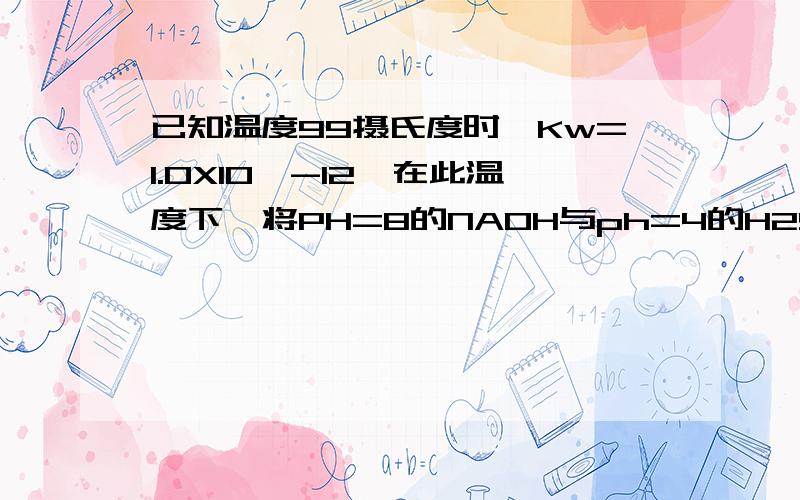 已知温度99摄氏度时,Kw=1.0X10^-12,在此温度下,将PH=8的NAOH与ph=4的H2SO4溶液相混合,得到PH=7的混合液,求NAOH溶液与H2SO4溶液的体积比.