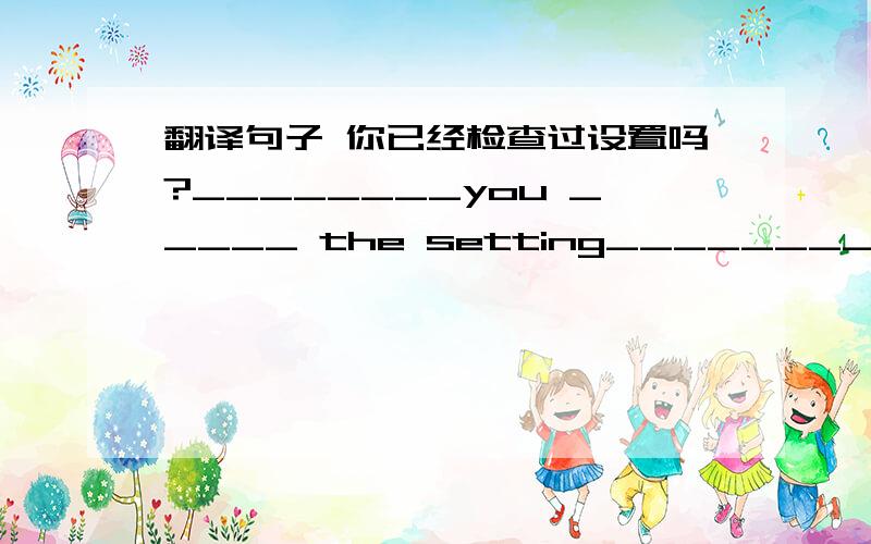 翻译句子 你已经检查过设置吗?________you _____ the setting_________?