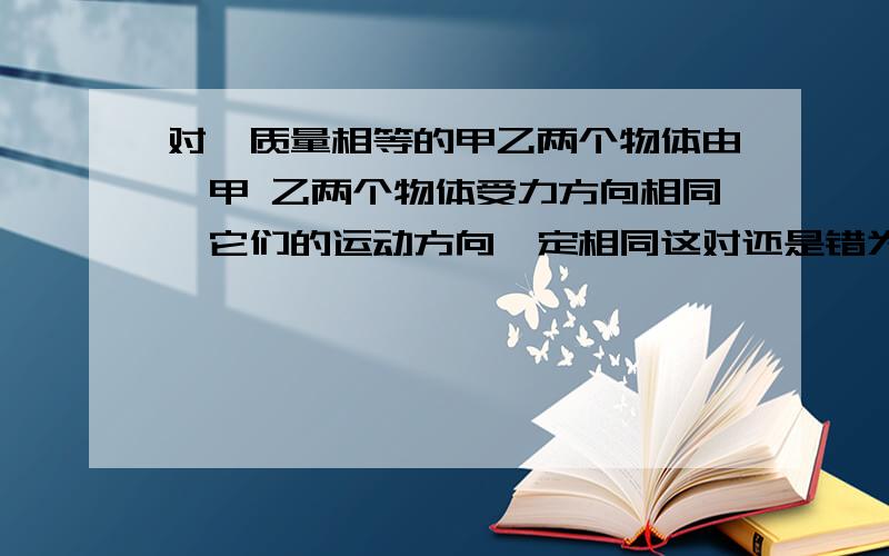 对於质量相等的甲乙两个物体由於甲 乙两个物体受力方向相同,它们的运动方向一定相同这对还是错为什麼?