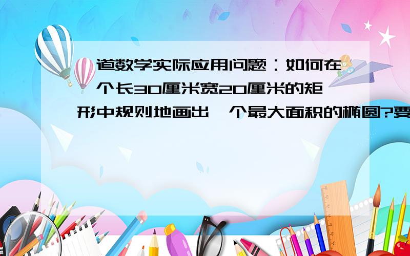 一道数学实际应用问题：如何在一个长30厘米宽20厘米的矩形中规则地画出一个最大面积的椭圆?要求有理论依据,不能随手画.