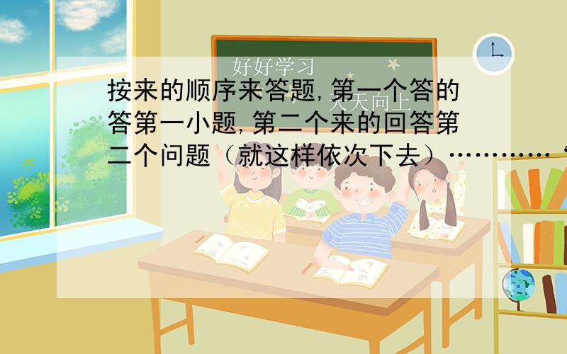 按来的顺序来答题,第一个答的答第一小题,第二个来的回答第二个问题（就这样依次下去）…………“回答有好评”!