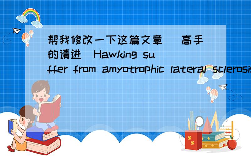 帮我修改一下这篇文章（ 高手的请进）Hawking suffer from amyotrophic lateral sclerosis,most of their lives has to live in a wheelchair and later lost a language ability.But Hawking has stubbornly survived.Not only survived,also made th