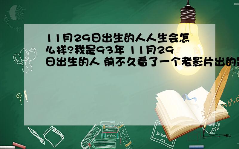 11月29日出生的人人生会怎么样?我是93年 11月29日出生的人 前不久看了一个老影片出的是 11月29日出生的人是如何死的 我想知道11月29日出生的人的上辈子的事,或者这辈子会发生什么样的离奇