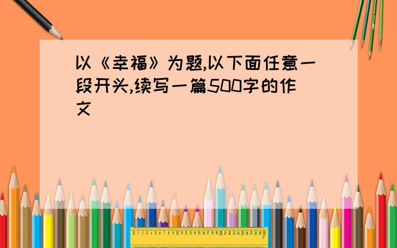 以《幸福》为题,以下面任意一段开头,续写一篇500字的作文