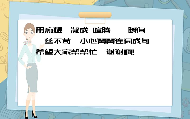 用痴想,凝成 喧腾,一瞬间,一丝不苟,小心翼翼连词成句 希望大家帮帮忙,谢谢啊!