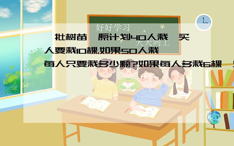 一批树苗,原计划40人栽,买人要栽10棵.如果50人栽,每人只要栽多少颗?如果每人多栽6棵,只需要几人?用比例